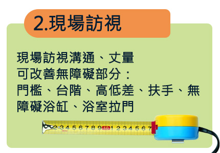 現場訪視溝通、丈量
可改善無障礙部分：
門檻、台階、高低差、扶手、無障礙浴缸、浴室拉門